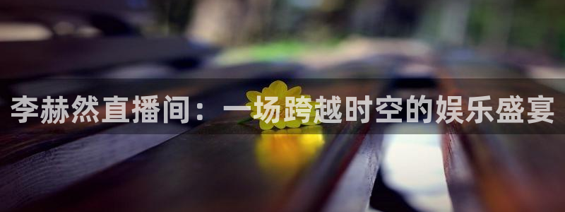 833直播篮球比赛在线观看：李赫然直播间：一场跨越时空的娱乐盛宴
